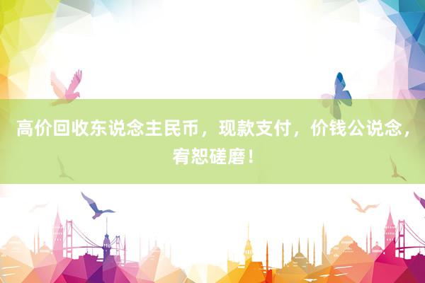 高价回收东说念主民币，现款支付，价钱公说念，宥恕磋磨！